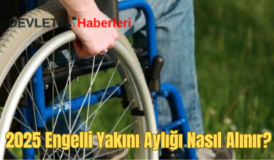 Engelli Yakını Aylığı Nasıl Alınır? 2025 Engelli Maaşı Ücreti